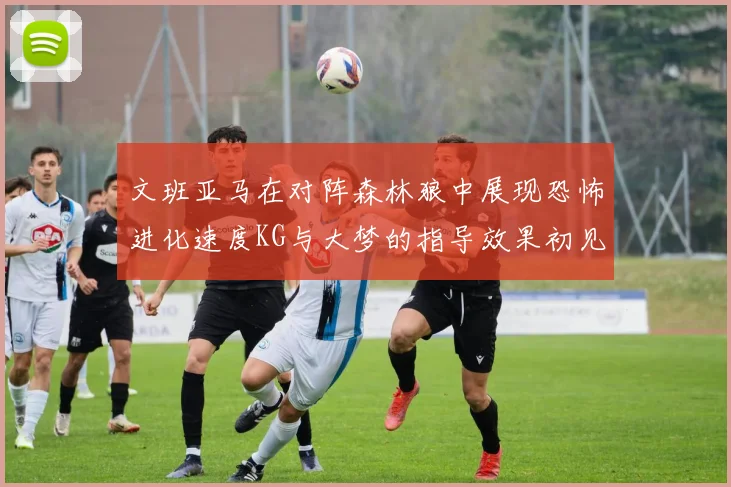文班亚马在对阵森林狼中展现恐怖进化速度KG与大梦的指导效果初见成效