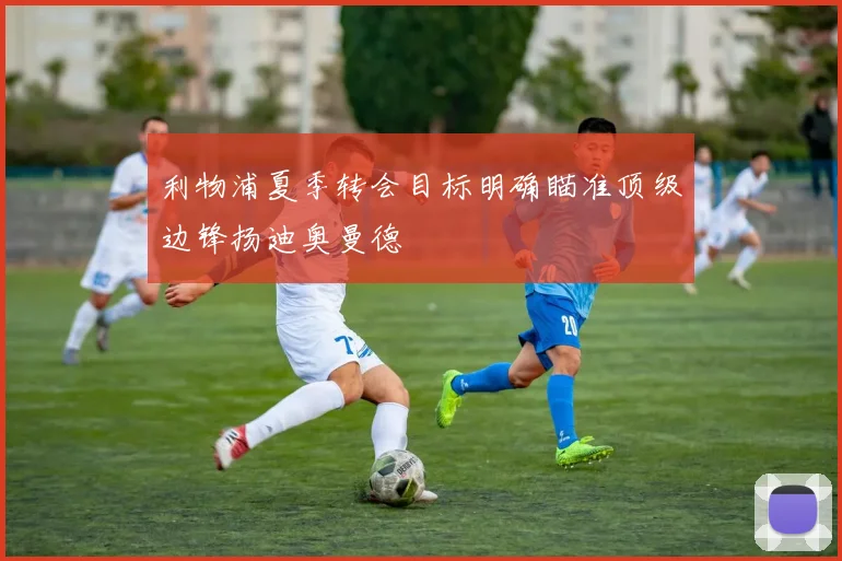 利物浦夏季转会目标明确瞄准顶级边锋扬迪奥曼德