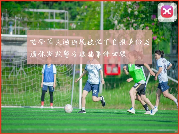 哈登因交通违规被拦下自报身份后遭休斯敦警方逮捕事件回顾