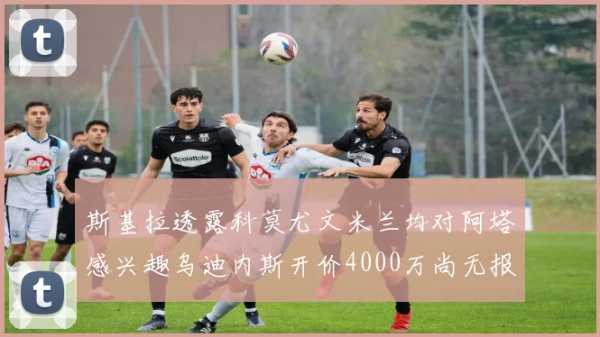 斯基拉透露科莫尤文米兰均对阿塔感兴趣乌迪内斯开价4000万尚无报价