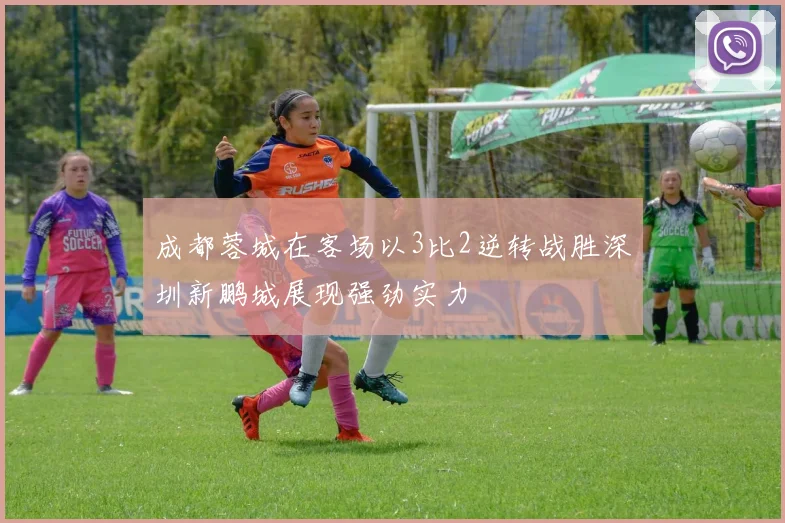 成都蓉城在客场以3比2逆转战胜深圳新鹏城展现强劲实力