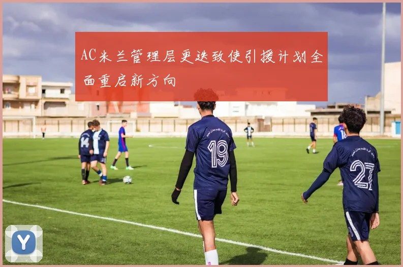AC米兰管理层更迭致使引援计划全面重启新方向
