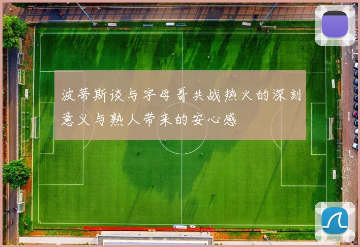 波蒂斯谈与字母哥共战热火的深刻意义与熟人带来的安心感