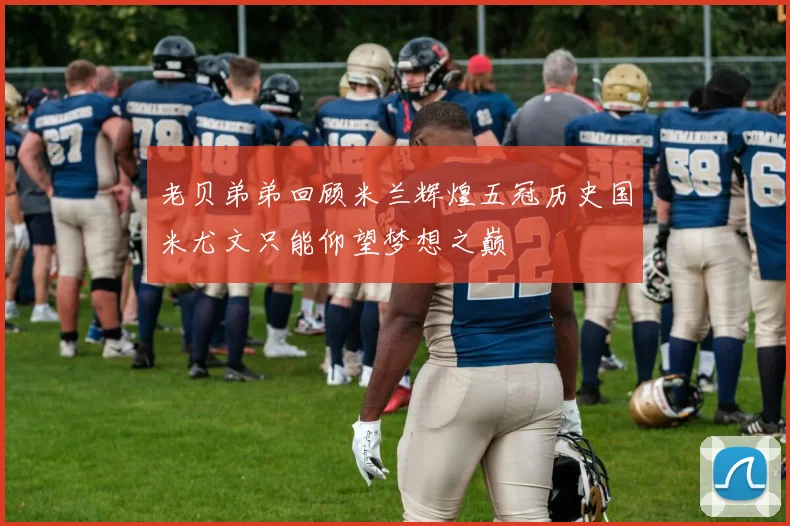 老贝弟弟回顾米兰辉煌五冠历史国米尤文只能仰望梦想之巅