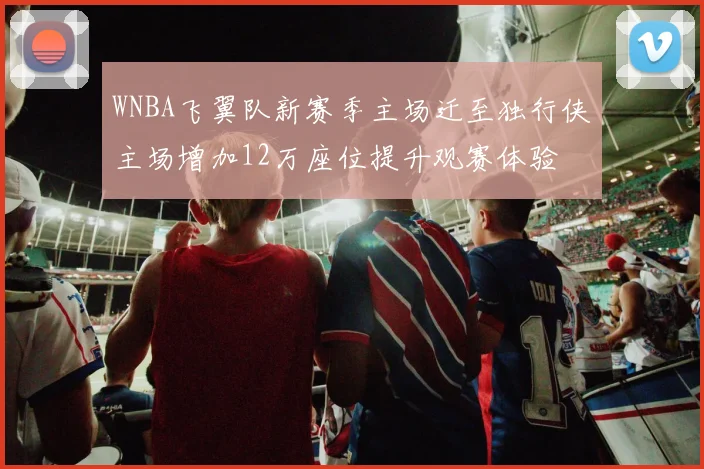 WNBA飞翼队新赛季主场迁至独行侠主场增加12万座位提升观赛体验