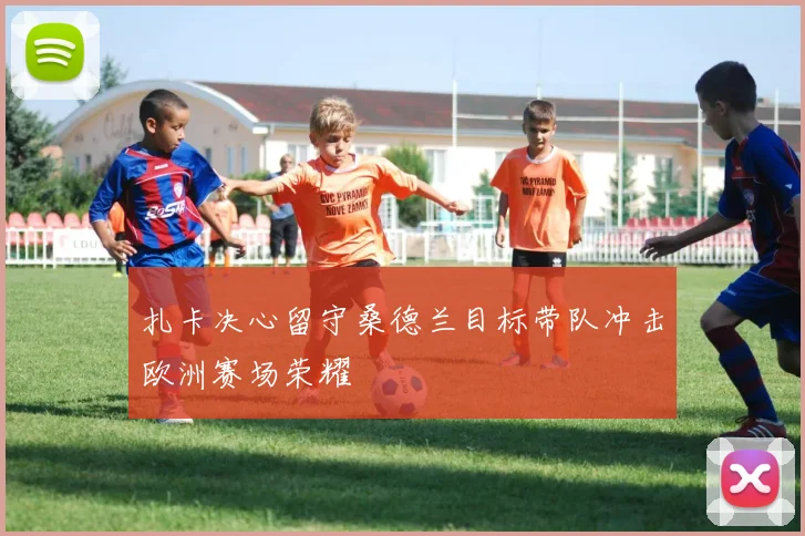 扎卡决心留守桑德兰目标带队冲击欧洲赛场荣耀
