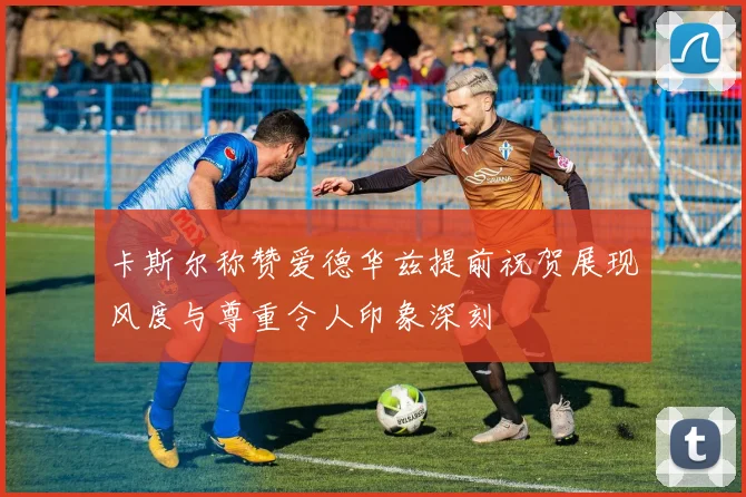 卡斯尔称赞爱德华兹提前祝贺展现风度与尊重令人印象深刻