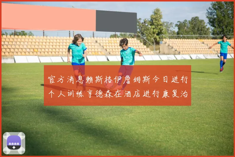 官方消息赖斯格伊詹姆斯今日进行个人训练亨德森在酒店进行康复治疗