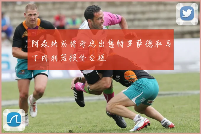 阿森纳或将考虑出售特罗萨德和马丁内利若报价合适