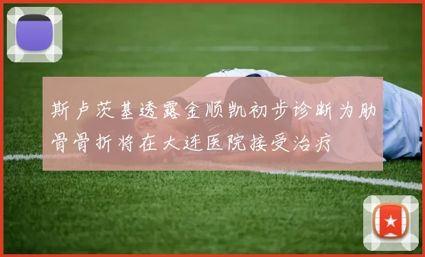 斯卢茨基透露金顺凯初步诊断为肋骨骨折将在大连医院接受治疗