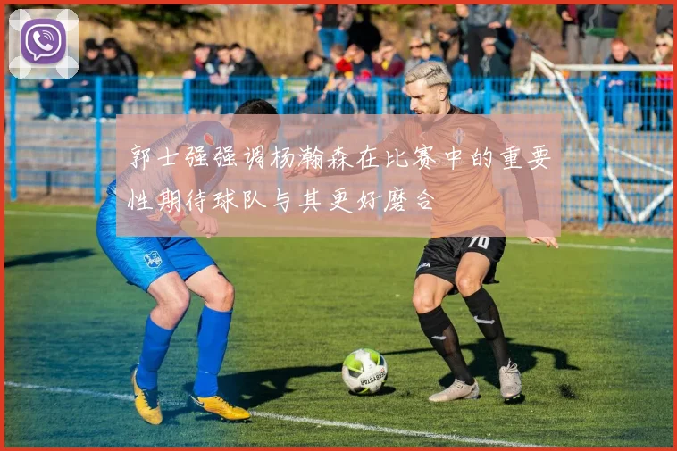 郭士强强调杨瀚森在比赛中的重要性期待球队与其更好磨合